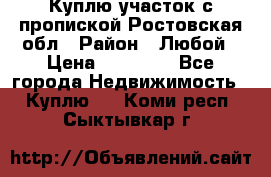 Куплю участок с пропиской.Ростовская обл › Район ­ Любой › Цена ­ 15 000 - Все города Недвижимость » Куплю   . Коми респ.,Сыктывкар г.